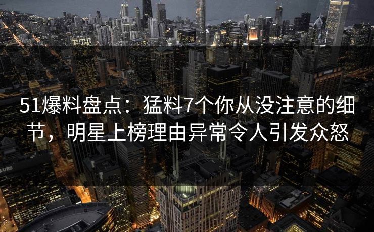 51爆料盘点：猛料7个你从没注意的细节，明星上榜理由异常令人引发众怒