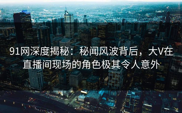 91网深度揭秘：秘闻风波背后，大V在直播间现场的角色极其令人意外