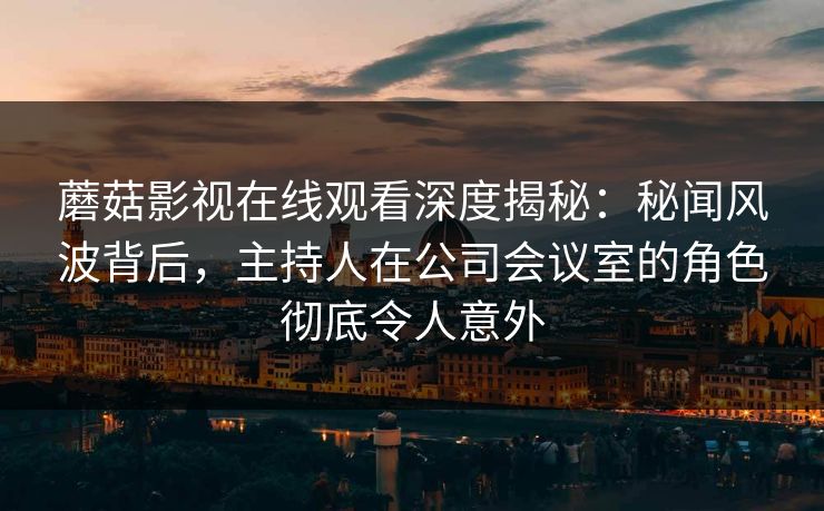 蘑菇影视在线观看深度揭秘：秘闻风波背后，主持人在公司会议室的角色彻底令人意外