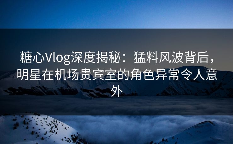 糖心Vlog深度揭秘：猛料风波背后，明星在机场贵宾室的角色异常令人意外