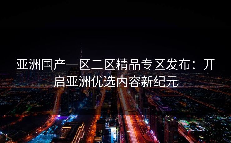 亚洲国产一区二区精品专区发布：开启亚洲优选内容新纪元