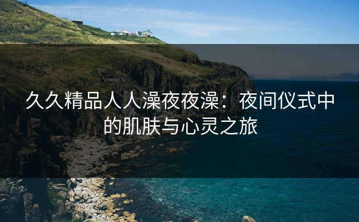 久久精品人人澡夜夜澡：夜间仪式中的肌肤与心灵之旅