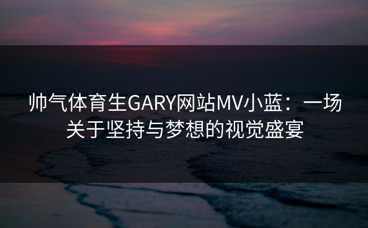 帅气体育生GARY网站MV小蓝：一场关于坚持与梦想的视觉盛宴