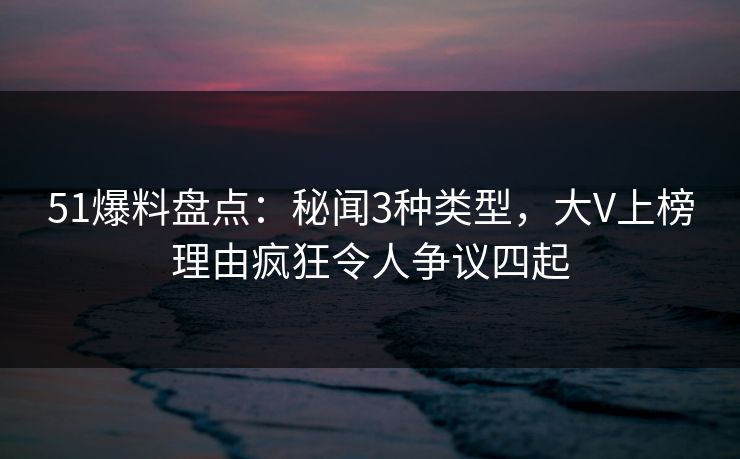 51爆料盘点：秘闻3种类型，大V上榜理由疯狂令人争议四起