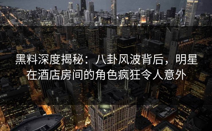 黑料深度揭秘：八卦风波背后，明星在酒店房间的角色疯狂令人意外