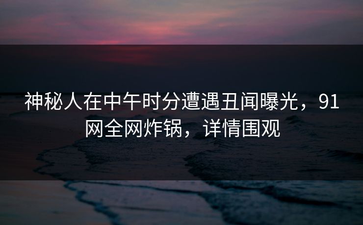 神秘人在中午时分遭遇丑闻曝光，91网全网炸锅，详情围观