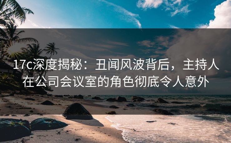 17c深度揭秘：丑闻风波背后，主持人在公司会议室的角色彻底令人意外
