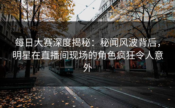 每日大赛深度揭秘：秘闻风波背后，明星在直播间现场的角色疯狂令人意外