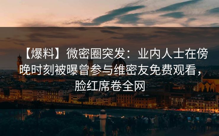 【爆料】微密圈突发：业内人士在傍晚时刻被曝曾参与维密友免费观看，脸红席卷全网