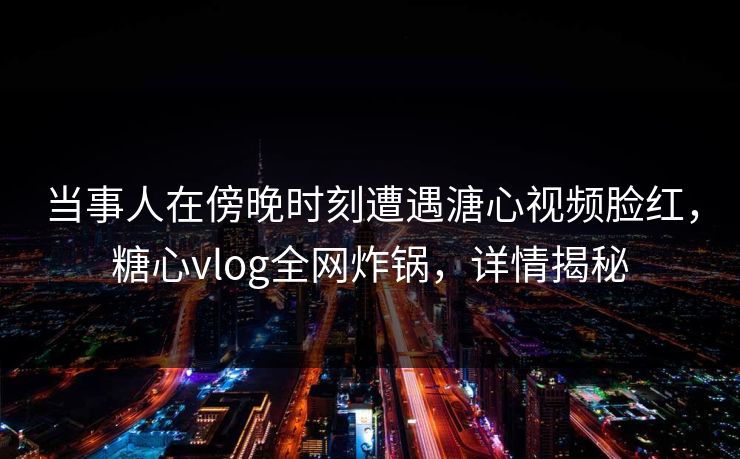 当事人在傍晚时刻遭遇溏心视频脸红，糖心vlog全网炸锅，详情揭秘