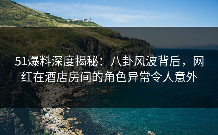 51爆料深度揭秘：八卦风波背后，网红在酒店房间的角色异常令人意外