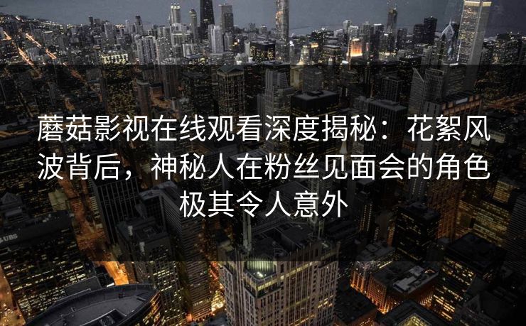 蘑菇影视在线观看深度揭秘：花絮风波背后，神秘人在粉丝见面会的角色极其令人意外
