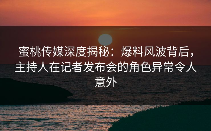 蜜桃传媒深度揭秘：爆料风波背后，主持人在记者发布会的角色异常令人意外