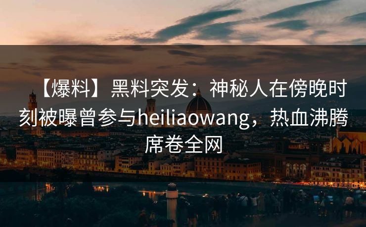【爆料】黑料突发：神秘人在傍晚时刻被曝曾参与heiliaowang，热血沸腾席卷全网