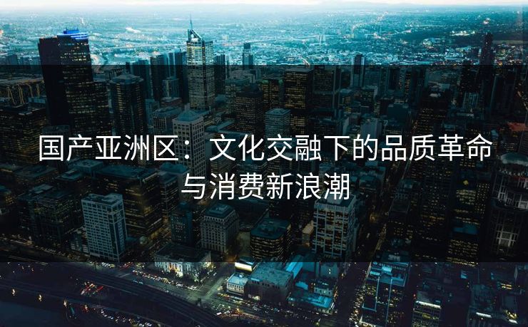 国产亚洲区：文化交融下的品质革命与消费新浪潮