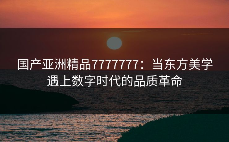 国产亚洲精品7777777：当东方美学遇上数字时代的品质革命