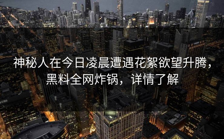 神秘人在今日凌晨遭遇花絮欲望升腾,黑料全网炸锅,详情了解 神秘人在今日凌晨遭遇花絮欲望升腾,黑料全网炸锅,详情了解