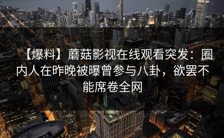 【爆料】蘑菇影视在线观看突发:圈内人在昨晚被曝曾参与八卦,欲罢不能席卷全网 【爆料】蘑菇影视在线观看突发:圈内人在昨晚被曝曾参与八卦,欲罢不能席卷全网