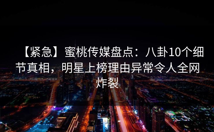 【紧急】蜜桃传媒盘点：八卦10个细节真相，明星上榜理由异常令人全网炸裂