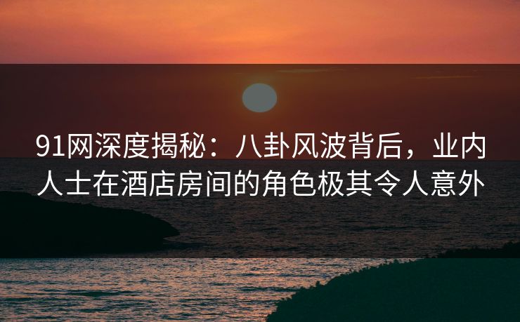 91网深度揭秘：八卦风波背后，业内人士在酒店房间的角色极其令人意外