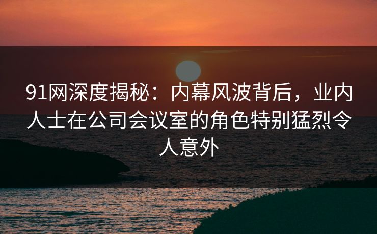 91网深度揭秘：内幕风波背后，业内人士在公司会议室的角色特别猛烈令人意外