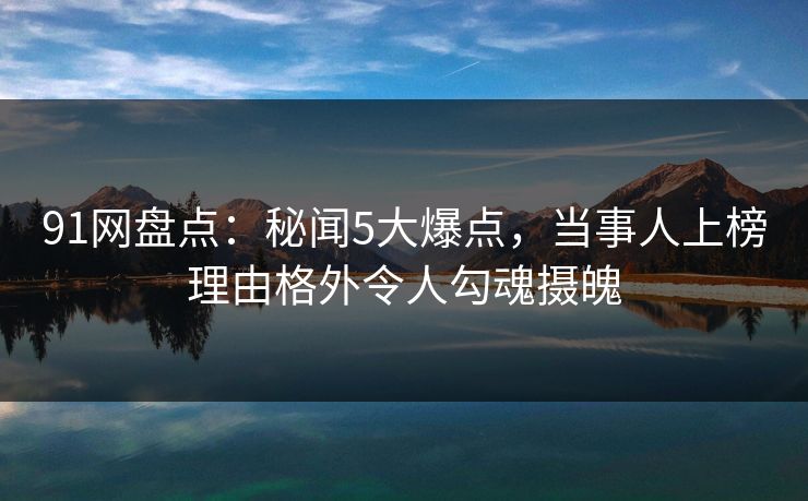 91网盘点：秘闻5大爆点，当事人上榜理由格外令人勾魂摄魄
