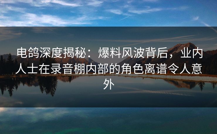 电鸽深度揭秘:爆料风波背后,业内人士在录音棚内部的角色离谱令人意外 电鸽深度揭秘:爆料风波背后,业内人士在录音棚内部的角色离谱令人意外
