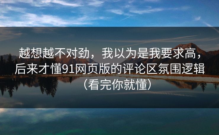 越想越不对劲,我以为是我要求高,后来才懂91网页版的评论区氛围逻辑(看完你就懂) 越想越不对劲,我以为是我要求高,后来才懂91网页版的评论区氛围逻辑(看完你就懂)