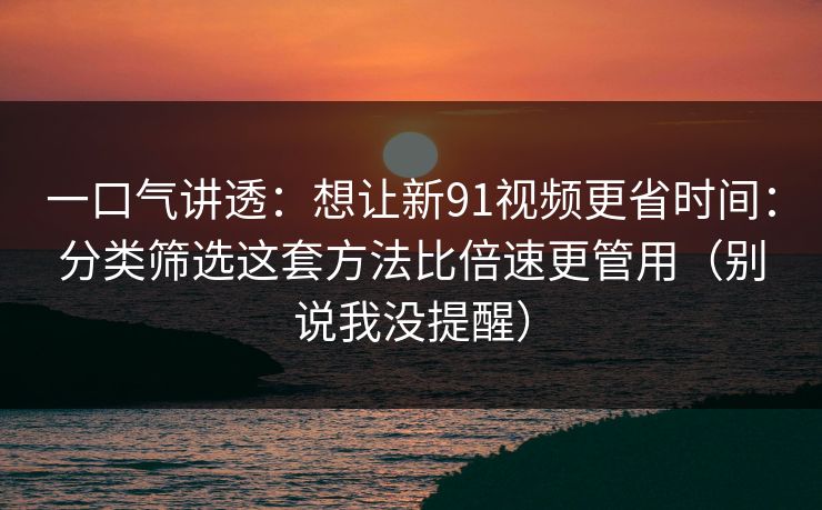 一口气讲透：想让新91视频更省时间：分类筛选这套方法比倍速更管用（别说我没提醒）