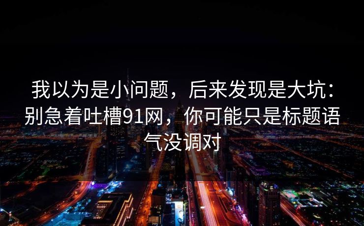 我以为是小问题，后来发现是大坑：别急着吐槽91网，你可能只是标题语气没调对