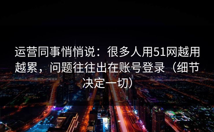 运营同事悄悄说：很多人用51网越用越累，问题往往出在账号登录（细节决定一切）