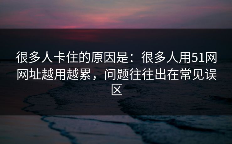 很多人卡住的原因是:很多人用51网网址越用越累,问题往往出在常见误区 很多人卡住的原因是:很多人用51网网址越用越累,问题往往出在常见误区