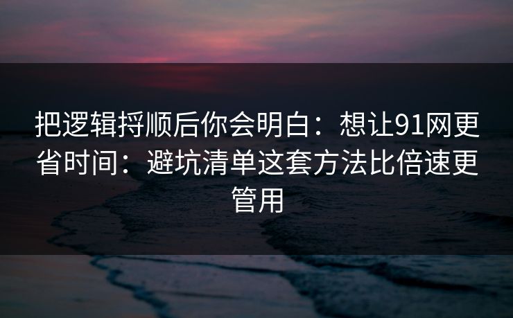 把逻辑捋顺后你会明白：想让91网更省时间：避坑清单这套方法比倍速更管用
