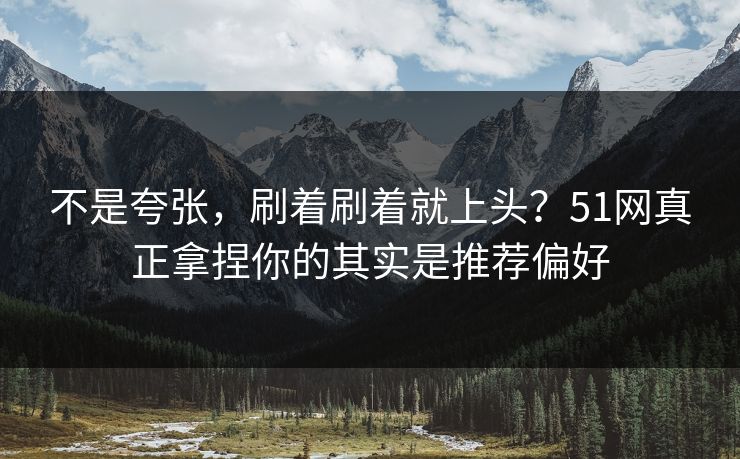 不是夸张，刷着刷着就上头？51网真正拿捏你的其实是推荐偏好