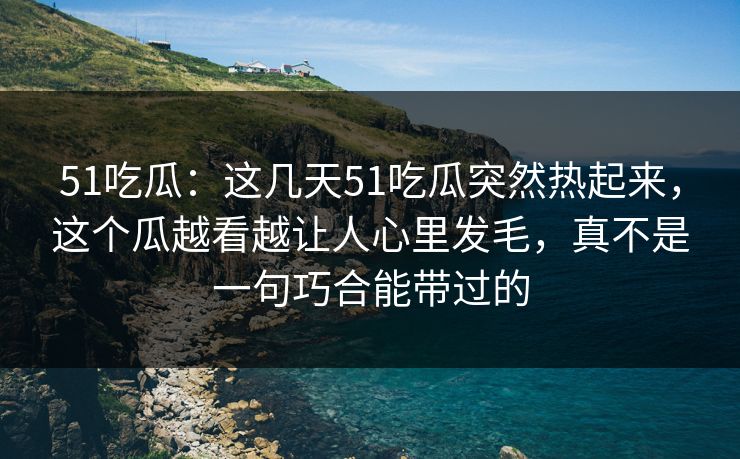 51吃瓜：这几天51吃瓜突然热起来，这个瓜越看越让人心里发毛，真不是一句巧合能带过的